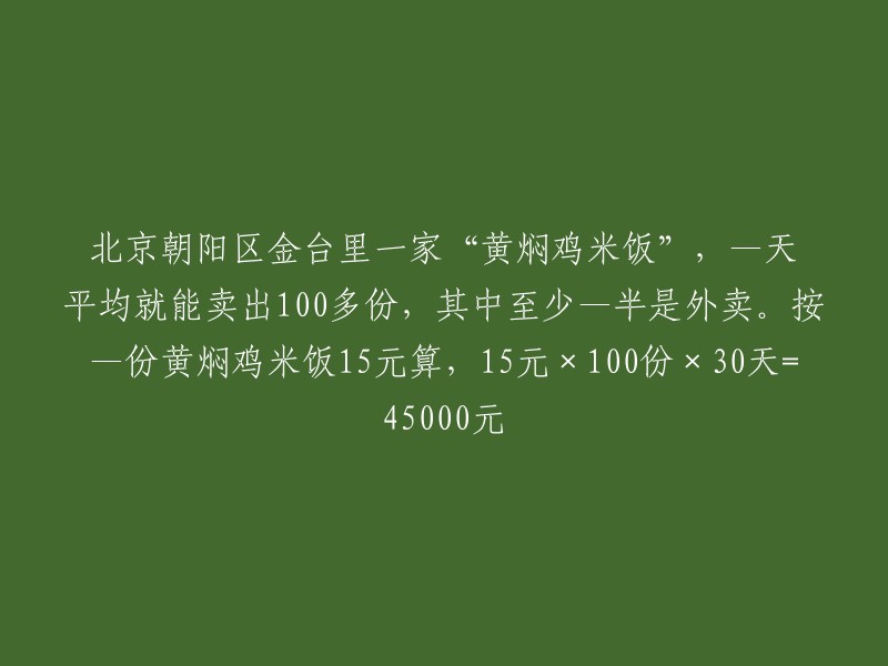 位于北京朝阳区金台里的一家"黄焖鸡米饭"店，每天平均售出100多份，其中至少一半是外卖.按照每份黄焖鸡米饭15元的价格计算，15元\times100份\times30天=45000元.