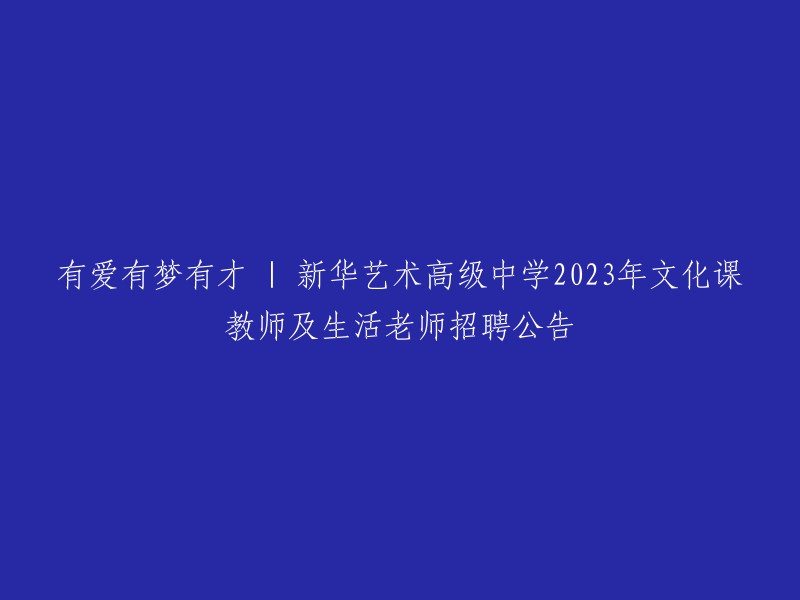 新华艺术高级中学2023年招聘公告：文化课教师及生活老师，期待有爱、有梦、有才的您加入！