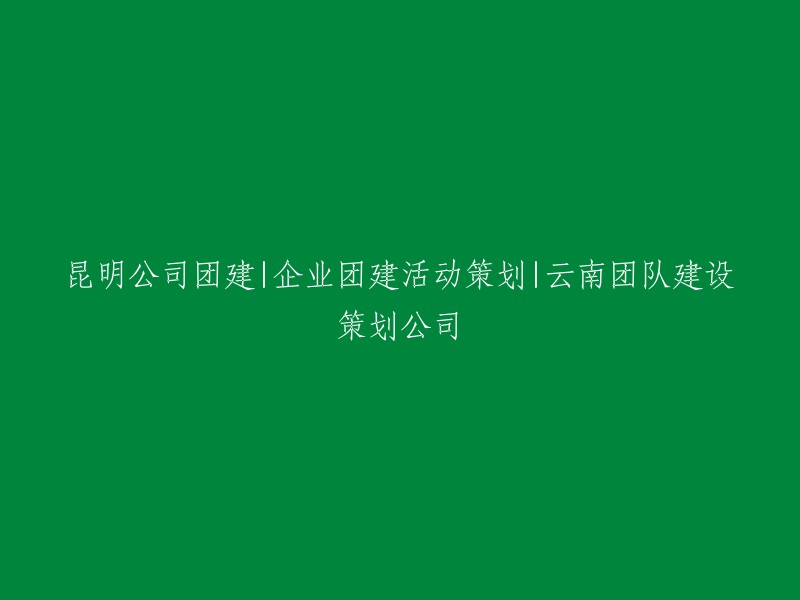 昆明企业团队建设：公司团建活动与云南团队建设策划公司的专业服务"