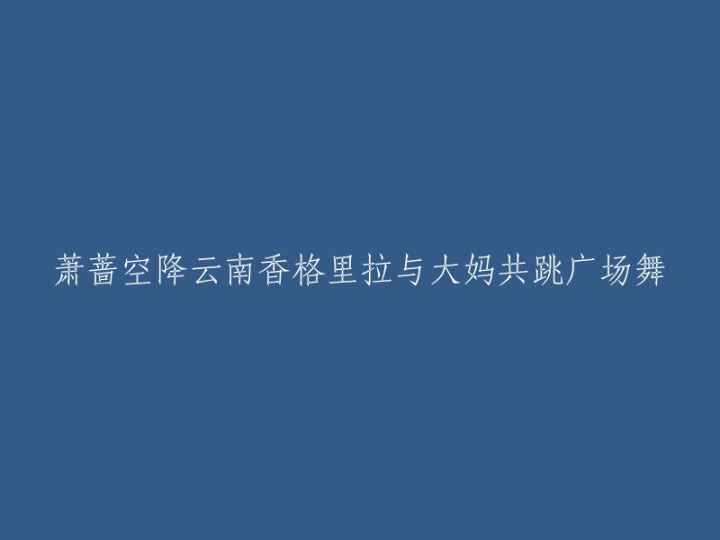 萧蔷亲临云南香格里拉与热情大妈一起舞动广场