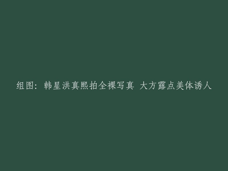 重新构建这个标题，我们可以采用以下方式： 
洪真熙全裸写真：韩星展现大方露点和诱人美体