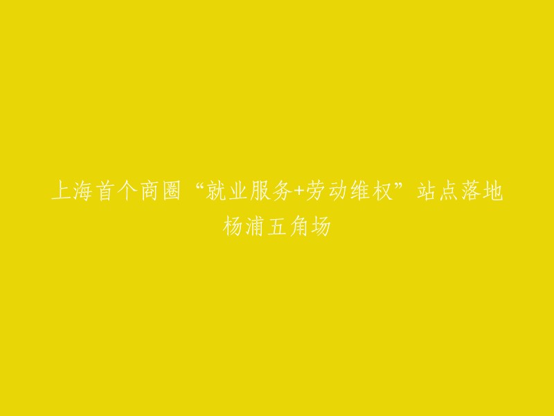 杨浦五角场成为上海首个提供就业服务与劳动维权的综合商圈站点"