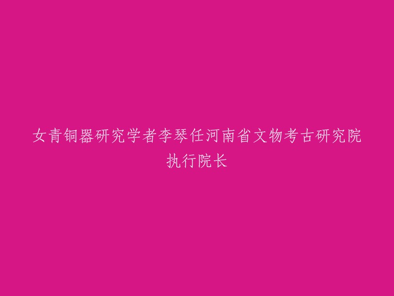 女青铜器研究学者李琴任河南省文物考古研究院执行院长。