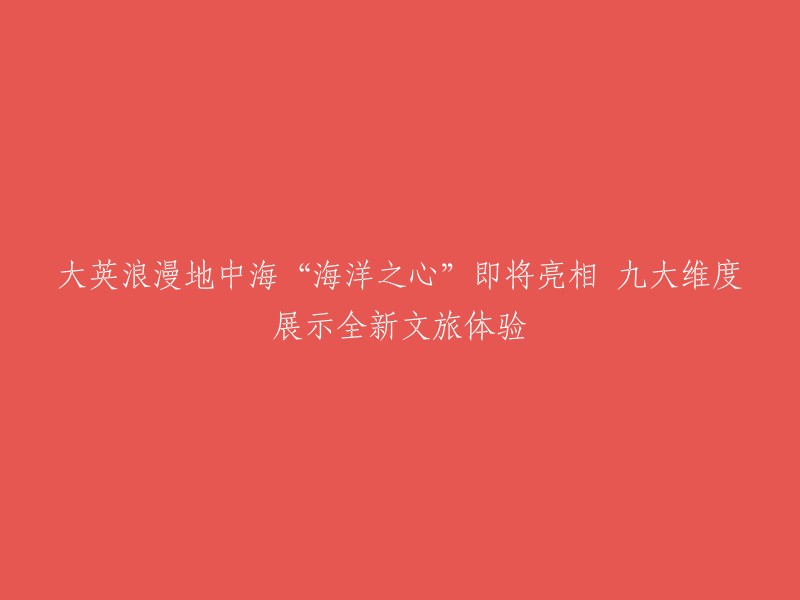 大英浪漫地中海之旅：'海洋之心'即将揭开神秘面纱，九重维度展示全新文化旅游体验！"