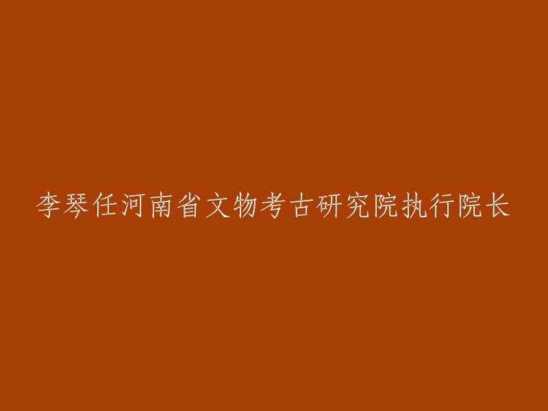 李琴被任命为河南省文物考古研究院的执行院长