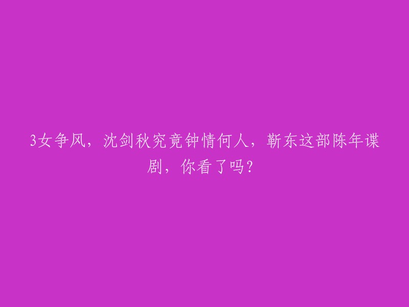 重写标题：靳东主演的陈年谍剧《三女争风》你看过吗？沈剑秋究竟钟情于谁呢？