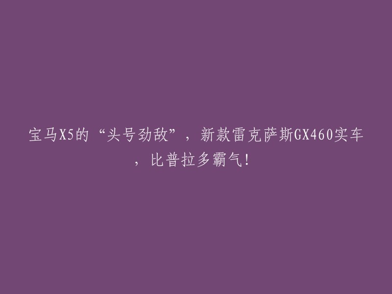 雷克萨斯GX460:宝马X5的不可忽视竞争对手，新款实车展现无与伦比的威严"