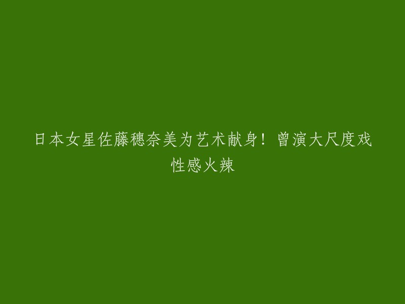 日本女演员佐藤穗奈美：为艺术献身，性感火辣演绎大尺度戏