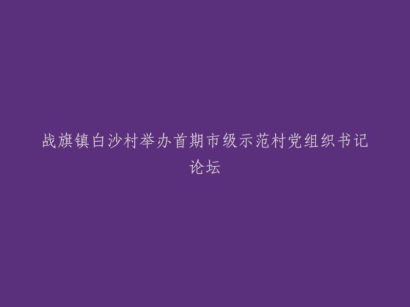 白沙村举办市级示范党组织书记论坛，标志着战旗镇白沙村迈入新的发展阶段。