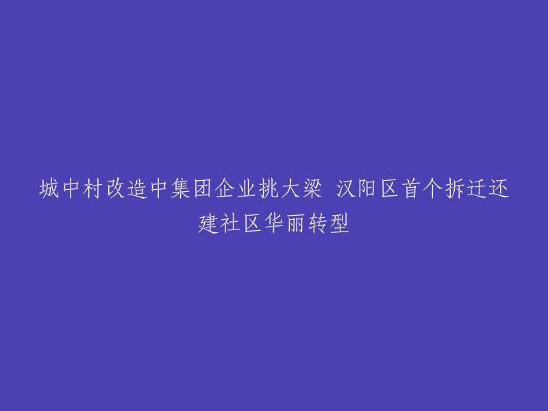 汉阳区首个城中村改造项目：集团企业引领，拆迁还建社区实现华丽转型