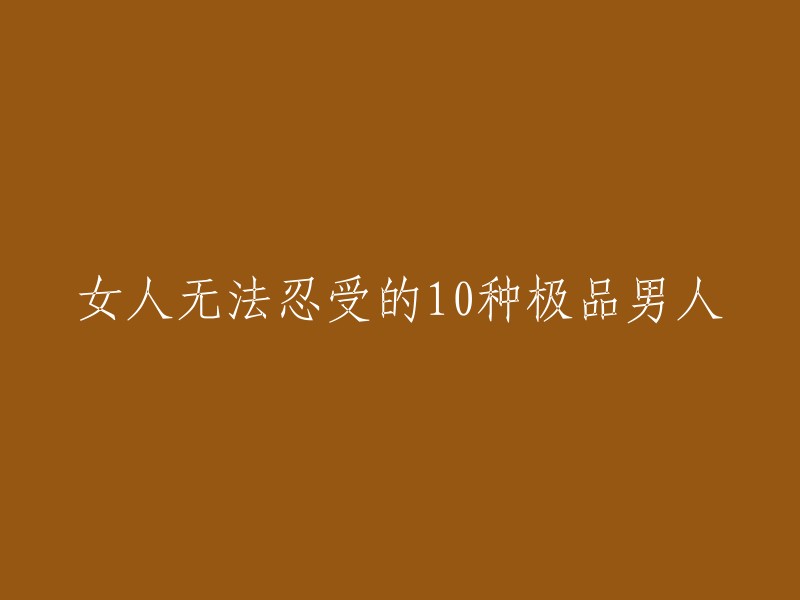 以下是10种让女性难以忍受的极品男人： 
"10种类型的男人，让女性无法忍受其存在"