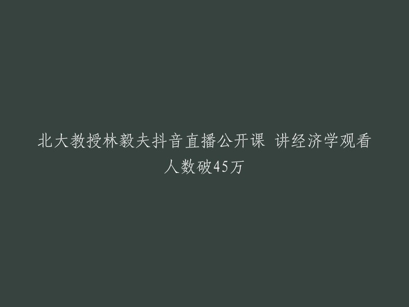 北大经济学教授林毅夫抖音直播课程吸引45万人观看