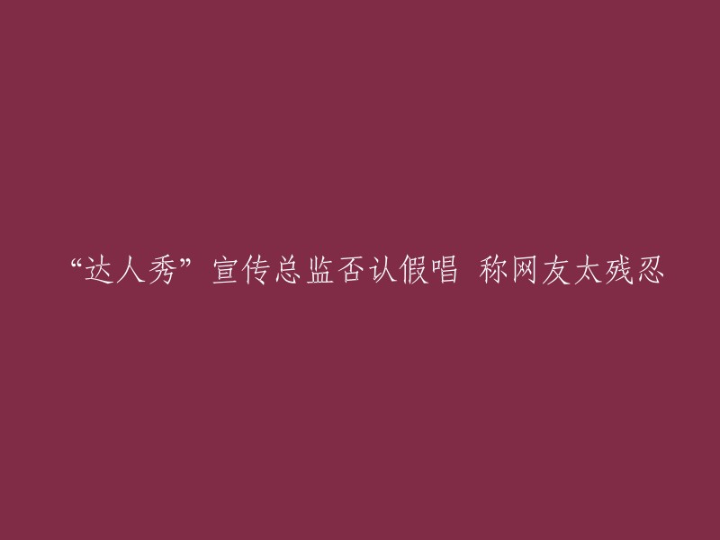 达人秀"宣传总监为假唱辩护，指责网友过于苛刻