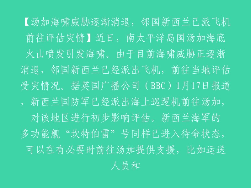 【新西兰派遣飞机前往汤加评估灾情】近日，南太平洋岛国汤加海底火山喷发引发海啸。由于目前海啸威胁正逐渐消退，邻国新西兰已经派出飞机，前往当地评估受灾情况。据英国广播公司(BBC)1月17日报道，新西兰国防军已经派出海上巡逻机前往汤加，对该地区进行初步影响评估。新西兰海军的多功能舰“坎特伯雷”号同样已进入待命状态，可以在有必要时前往汤加提供支援，比如运送人员和物资等。