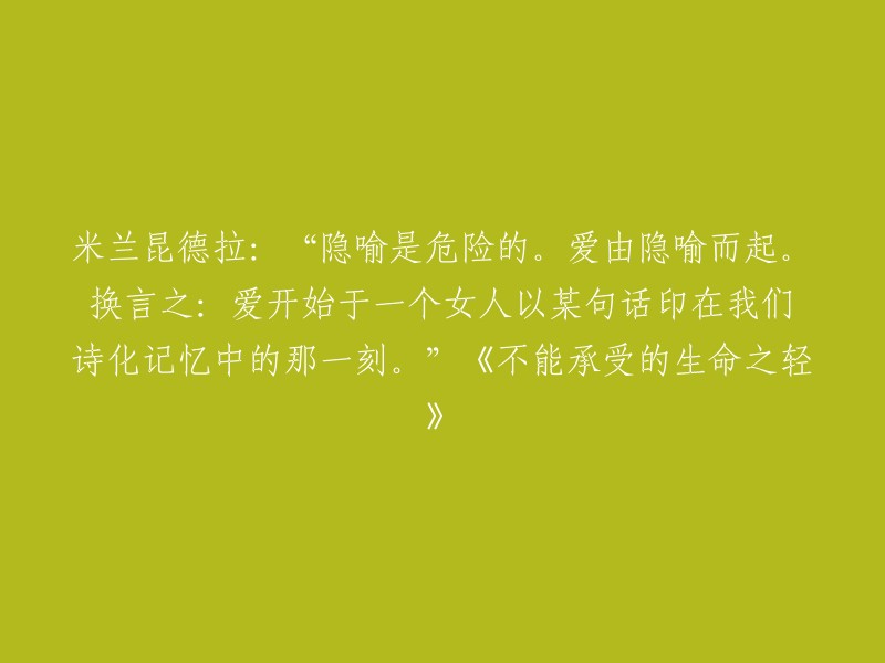 米兰·昆德拉在他的小说《不能承受的生命之轻》中写道：“隐喻是危险的。爱由隐喻而起。换言之：爱开始于一个女人以某句话印在我们诗化记忆中的那一刻。”