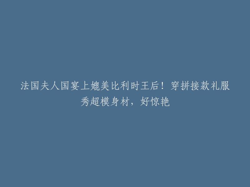 法国贵妇与比利时王后的盛宴对决：拼接礼服展示超模身材，令人眼前一亮"