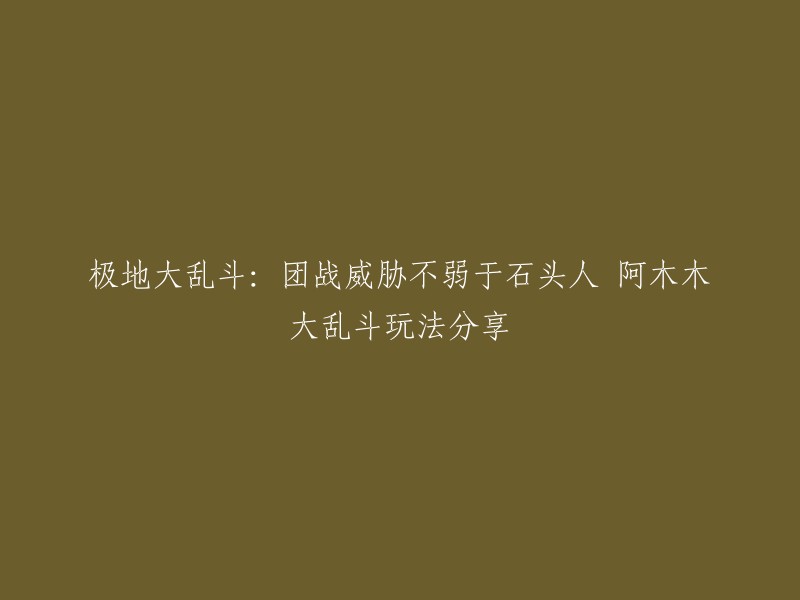 你好，以下是重写后的标题：

阿木木大乱斗玩法分享：团战威胁不弱于石头人