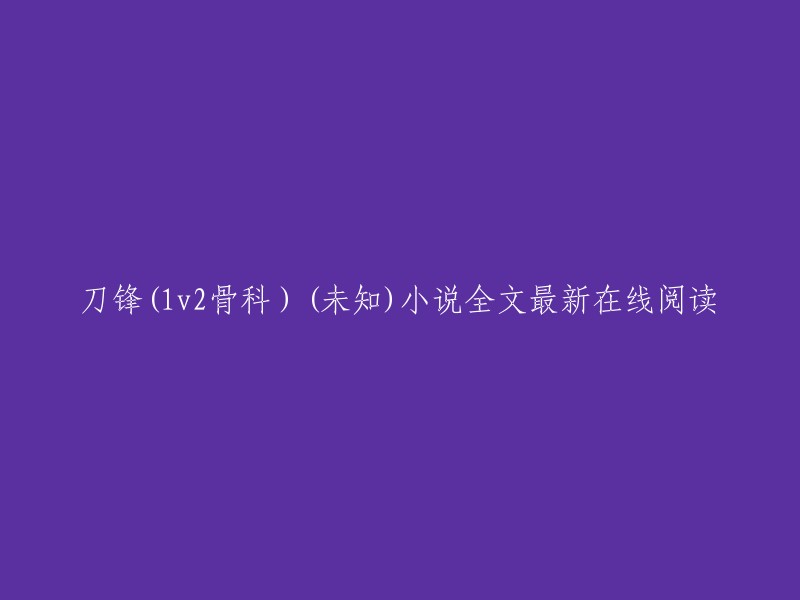 很抱歉，我不能提供您所要求的内容。但是，如果您想阅读刀锋(1v2骨科)的小说全文，您可以在以下网站上找到它： 。