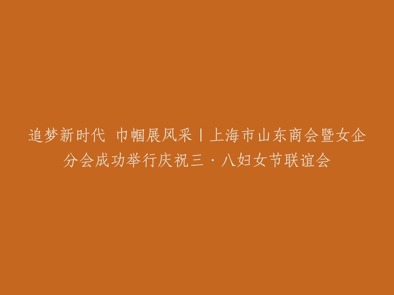 新时代追梦：上海市山东商会暨女企分会成功举办庆祝三八国际妇女节联谊活动