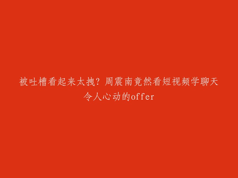 被网友指责过于拽？周震南竟然观看短视频学习聊天技巧，令人心动的邀约