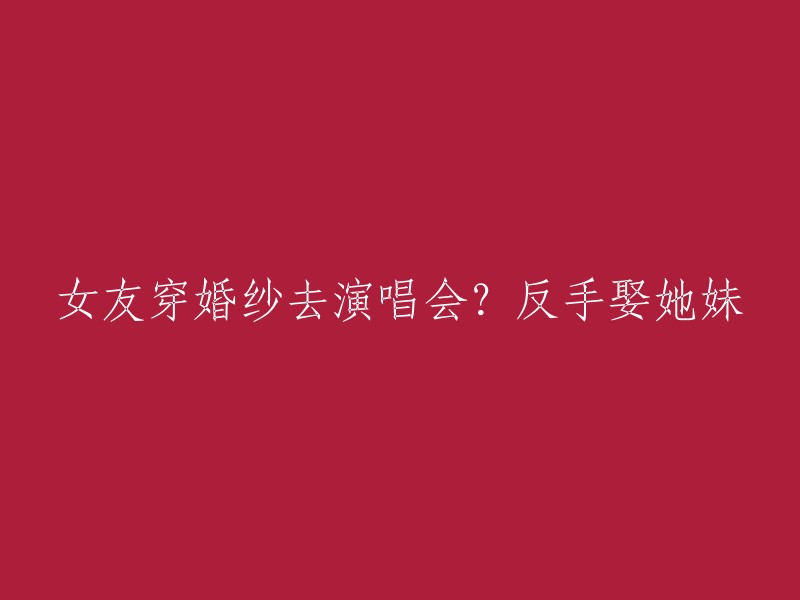 女友身着婚纱参加演唱会？转身迎娶她的妹妹