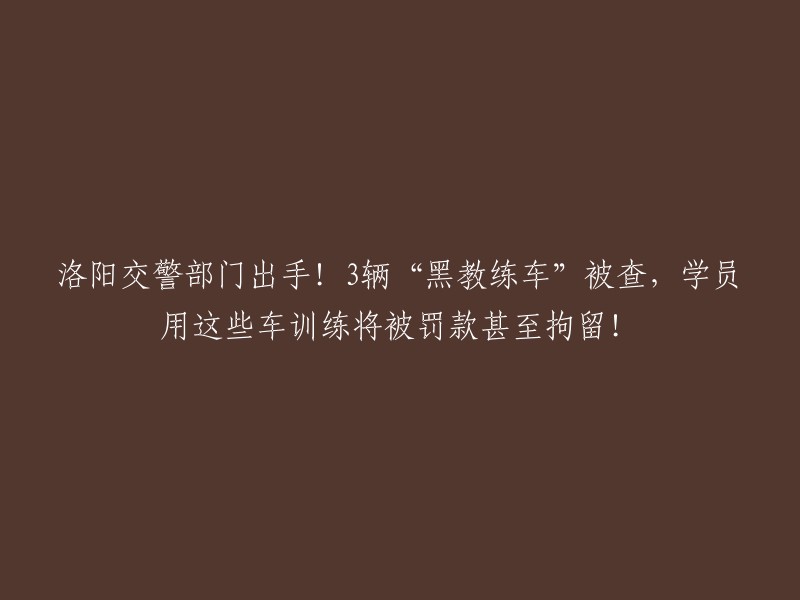 洛阳交警严打！三辆非法‘黑教练车’被查处，驾驶这些车辆训练的学员将面临罚款和拘留！"