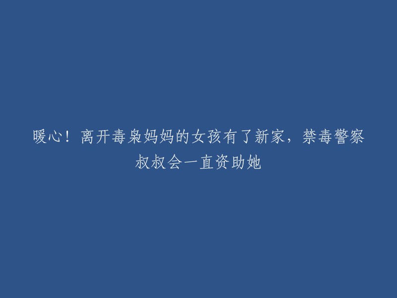 温暖人心！逃离毒枭母亲的女孩找到新家，禁毒警察叔叔将长期资助她