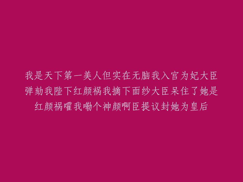 我被誉为天下第一美人，但有些愚蠢。为了入宫成为皇后，大臣们开始弹劾我。当陛下看到我的容貌后，惊呼“红颜祸水！”我揭下面纱，大臣们惊讶地张大了嘴巴。我自嘲道：“哎呀，我的神颜啊！”于是有人建议封我为皇后。