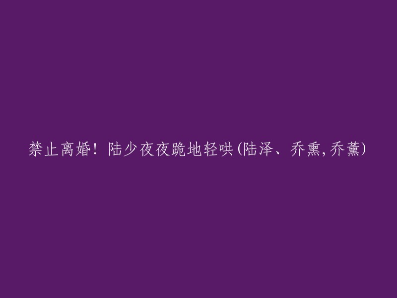 禁止离婚！陆少夜夜跪地恳求(陆泽、乔熏，乔薰)