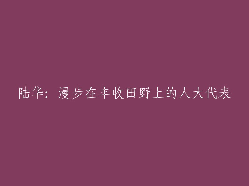 陆华：作为人大代表，在丰收田野中漫步的体验