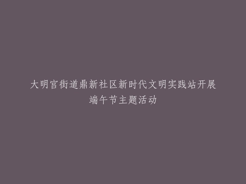 新时代文明实践站在大明宫街道鼎新社区举办端午节主题活动