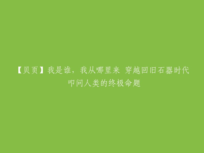 【贝页专栏】探索自我：穿越时空的旅程，追寻人类的起源与归宿