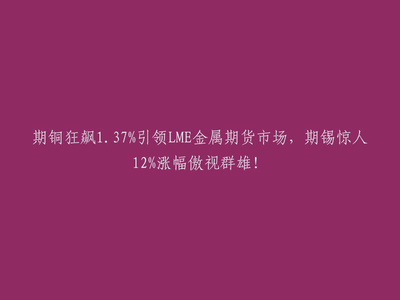 期铜飙升.37%引领伦敦金属交易所(LME)金属期货市场，期锡涨幅达12%,傲视同类产品！"