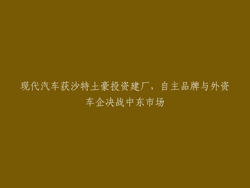 现代汽车在沙特获得土豪投资，打造自主品牌与外资车企竞争中东市场