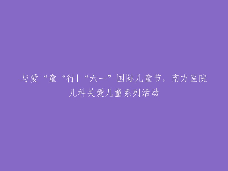 童心同行，南方医院儿科为儿童庆祝六一国际儿童节举办系列关爱活动"