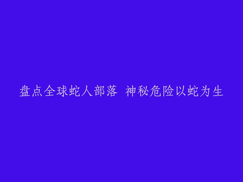 探秘全球蛇人部落：神秘的生活方式与潜在危险"