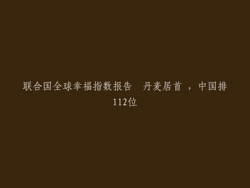 联合国发布的全球幸福指数报告：丹麦荣登榜首，中国排名第112位