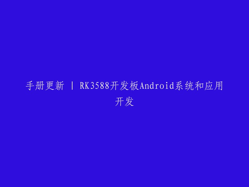 重写标题：RK3588开发板Android系统和应用开发手册更新