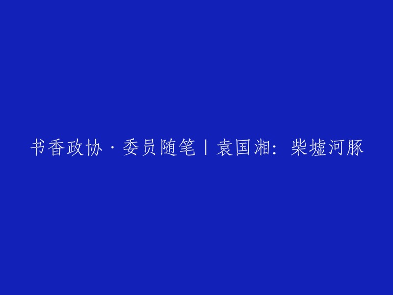 您好！您的标题是“书香政协·委员随笔|袁国湘：柴墟河豚”。我不确定您想要我做什么，但是我可以告诉您一些关于“书香政协”的信息。

“书香政协”是指政协委员在读书活动中提高自己的政治素质、文化素养和业务能力，从而更好地履行职责。据人民网报道，钟楼区政协着力建设“书香政协”，引导委员读出政治高度、团结广度、资政深度，以“书香政协”助推“书香社会”建设。