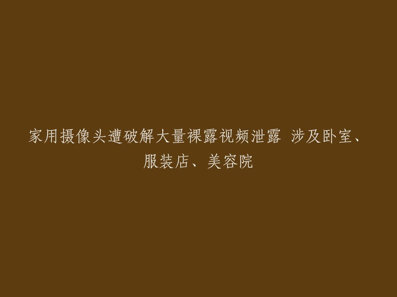 家用摄像头遭破解，大量私人视频泄露，包括卧室、服装店和美容院的画面