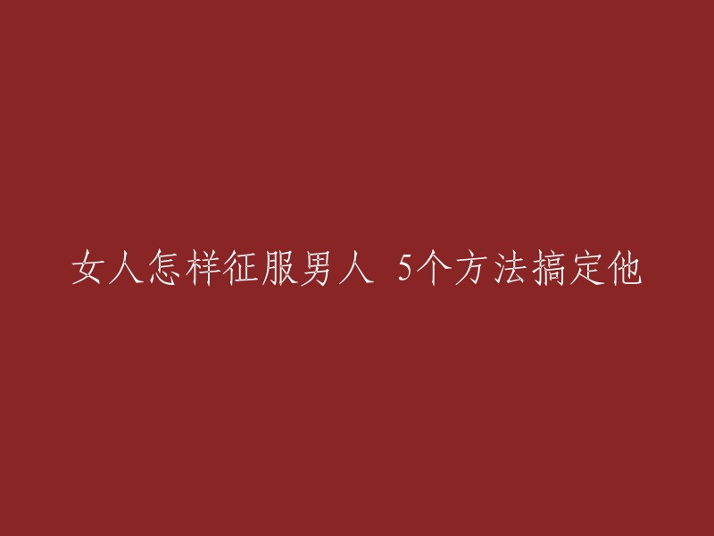 征服男人的5个秘诀：让女人轻松赢得他们的心